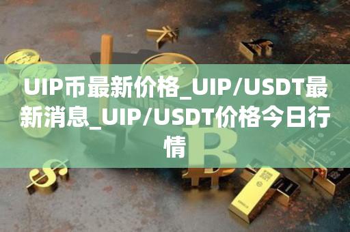 UIP币最新价格_UIP/USDT最新消息_UIP/USDT价格今日行情1