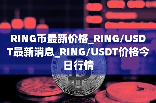 RING币最新价格_RING/USDT最新消息_RING/USDT价格今日行情1