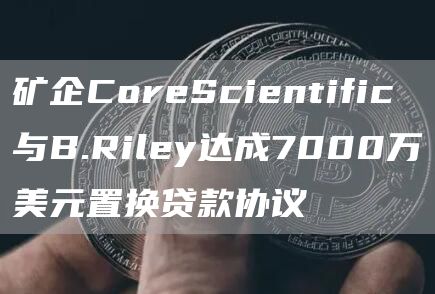 矿企CoreScientific与B.Riley达成7000万美元置换贷款协议1