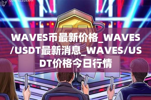 WAVES币最新价格_WAVES/USDT最新消息_WAVES/USDT价格今日行情1